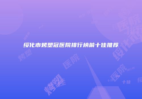 绥化市烤塑冠医院排行榜前十佳推荐