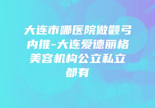 大连市哪医院做颧弓内推-大连爱德丽格美容机构公立私立都有