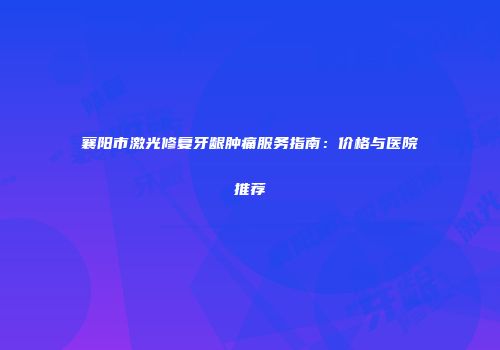 襄阳市激光修复牙龈肿痛服务指南：价格与医院推荐