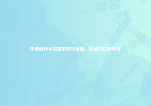 呼和浩特丰脸整形医院排名、价格及口碑解析