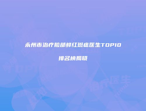 永州市治疗脸部鲜红斑痣医生TOP10排名榜揭晓