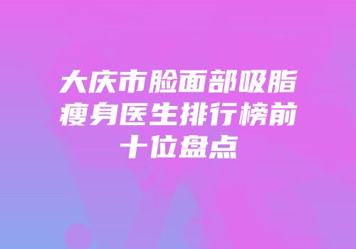 大庆市脸面部吸脂瘦身医生排行榜前十位盘点