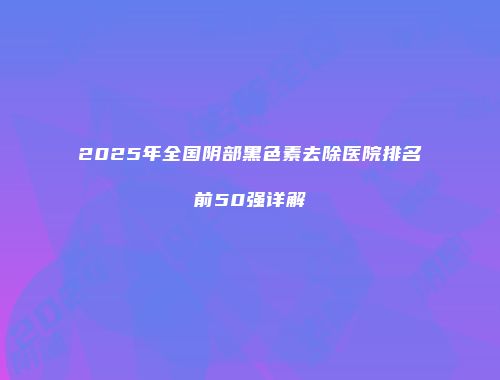 2025年全国阴部黑色素去除医院排名前50强详解