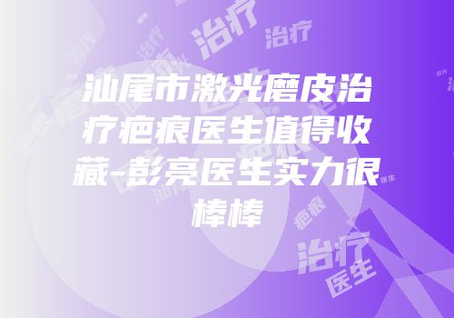 汕尾市激光磨皮治疗疤痕医生值得收藏-彭亮医生实力很棒棒