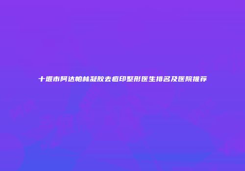 十堰市阿达帕林凝胶去痘印整形医生排名及医院推荐