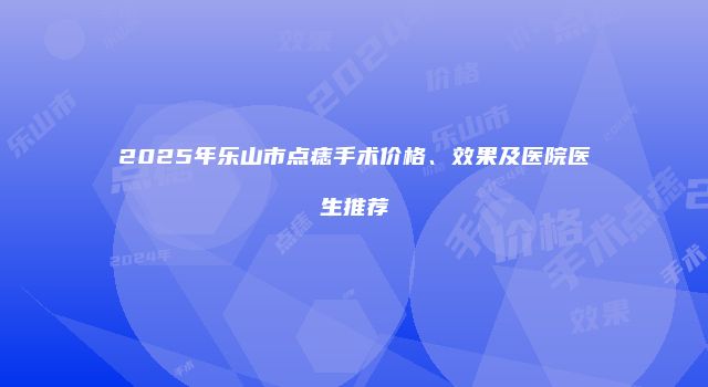 2025年乐山市点痣手术价格、效果及医院医生推荐