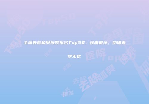 全国去除狐臭医院排名Top50：权威推荐，助您美丽无忧