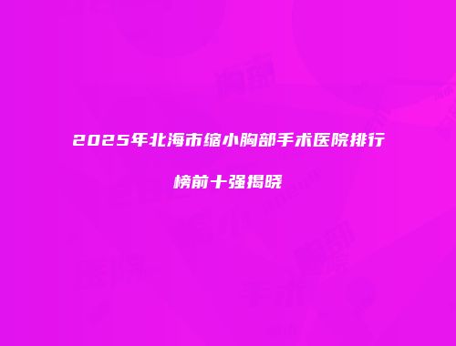 2025年北海市缩小胸部手术医院排行榜前十强揭晓