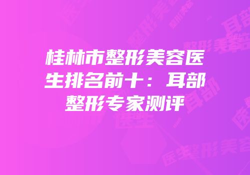 桂林市整形美容医生排名前十：耳部整形专家测评