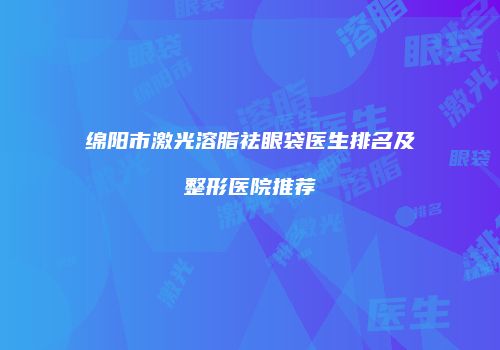 绵阳市激光溶脂祛眼袋医生排名及整形医院推荐