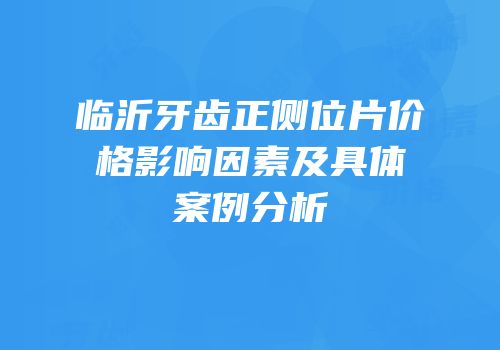 临沂牙齿正侧位片价格影响因素及具体案例分析