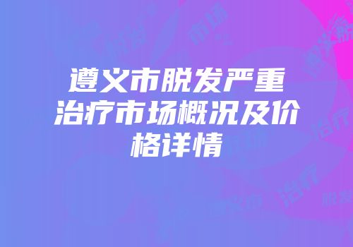遵义市脱发严重治疗市场概况及价格详情