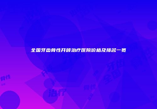 全国牙齿骨性开颌治疗医院价格及排名一览