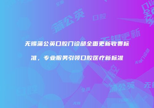无锡蒲公英口腔门诊部全面更新收费标准，专业服务引领口腔医疗新标准