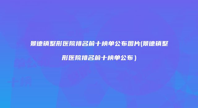 景德镇整形医院排名前十榜单公布图片(景德镇整形医院排名前十榜单公布）