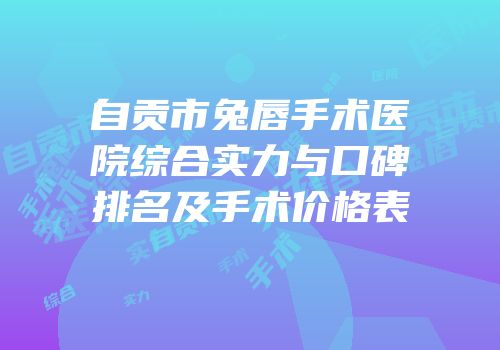 自贡市兔唇手术医院综合实力与口碑排名及手术价格表