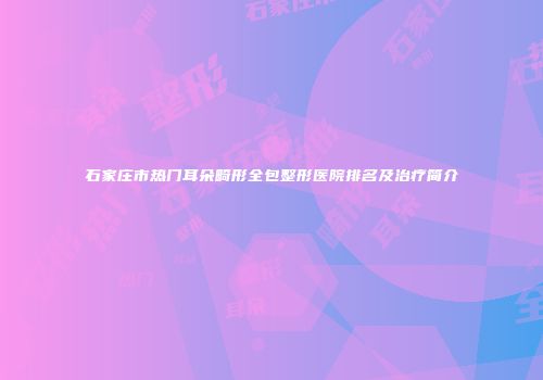 石家庄市热门耳朵畸形全包整形医院排名及治疗简介