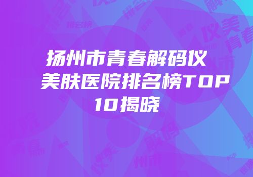 扬州市青春解码仪美肤医院排名榜TOP10揭晓