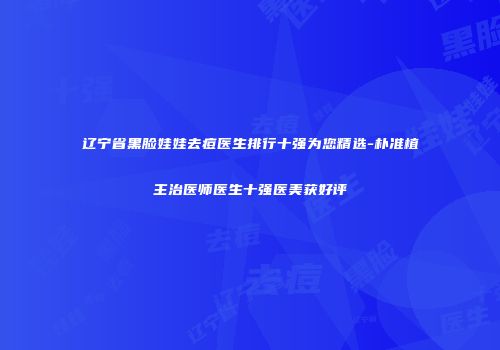 辽宁省黑脸娃娃去痘医生排行十强为您精选-朴准植主治医师医生十强医美获好评