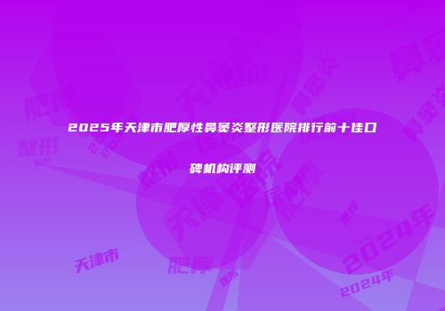 2025年天津市肥厚性鼻窦炎整形医院排行前十佳口碑机构评测