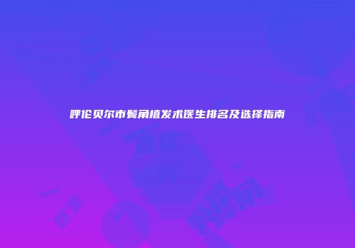 呼伦贝尔市鬓角植发术医生排名及选择指南