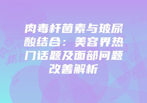 肉毒杆菌素与玻尿酸结合：美容界热门话题及面部问题改善解析