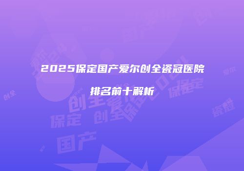 2025保定国产爱尔创全瓷冠医院排名前十解析