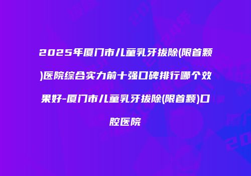 2025年厦门市儿童乳牙拔除(限首颗)医院综合实力前十强口碑排行哪个效果好-厦门市儿童乳牙拔除(限首颗)口腔医院