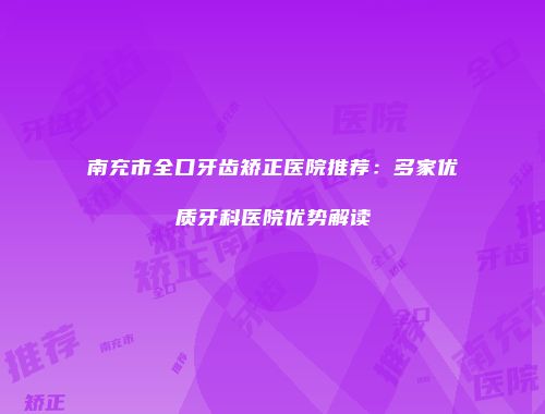 南充市全口牙齿矫正医院推荐：多家优质牙科医院优势解读