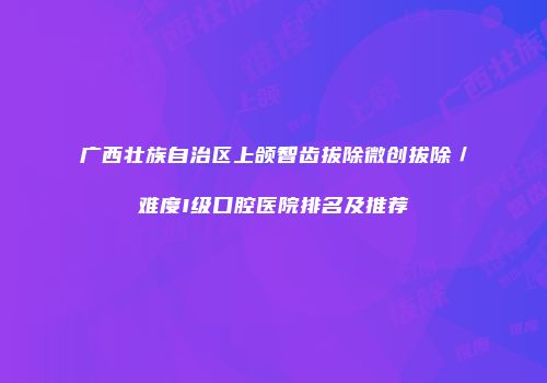 广西壮族自治区上颌智齿拔除微创拔除／难度I级口腔医院排名及推荐