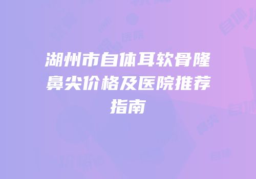 湖州市自体耳软骨隆鼻尖价格及医院推荐指南