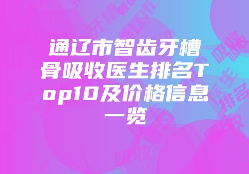 通辽市智齿牙槽骨吸收医生排名Top10及价格信息一览