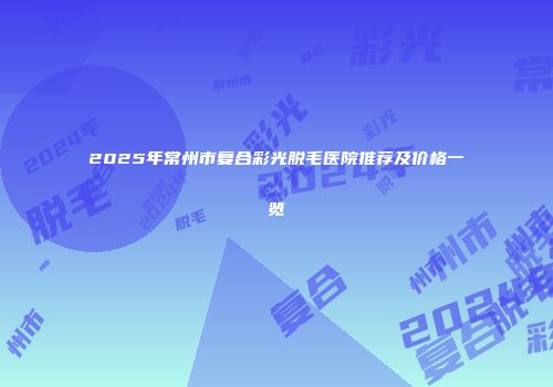 2025年常州市复合彩光脱毛医院推荐及价格一览