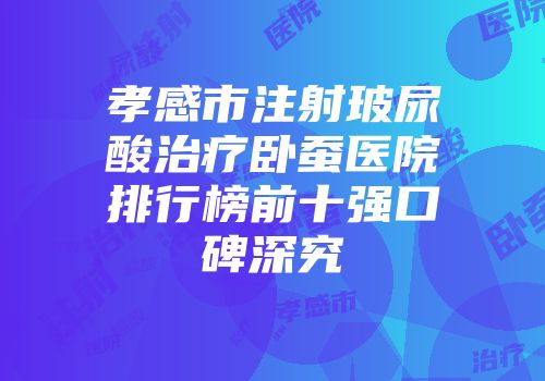 孝感市注射玻尿酸治疗卧蚕医院排行榜前十强口碑深究