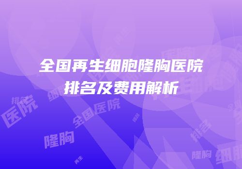 全国再生细胞隆胸医院排名及费用解析