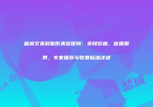 盐城艾美莉整形美容医院：亲民价格，优质服务，专家推荐与收费标准详述