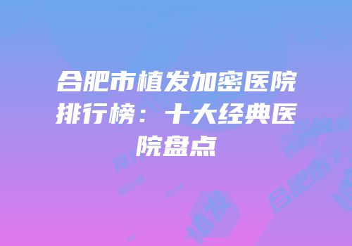 合肥市植发加密医院排行榜：十大经典医院盘点