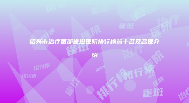 绍兴市治疗面部雀斑医院排行榜前十名及名医介绍