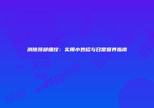 消除颈部细纹：实用小妙招与日常保养指南