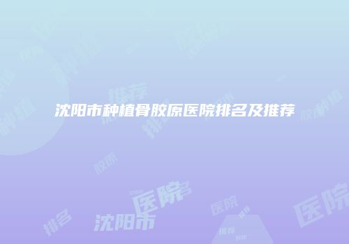 沈阳市种植骨胶原医院排名及推荐