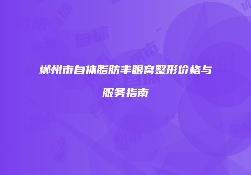 郴州市自体脂肪丰眼窝整形价格与服务指南