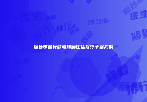 烟台市颧骨颧弓修复医生排行十强揭晓