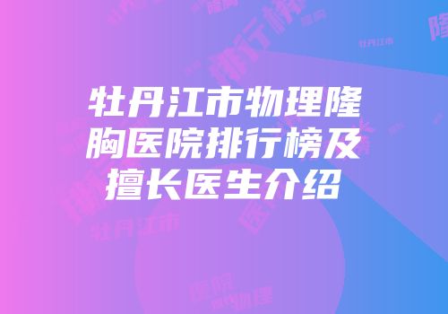 牡丹江市物理隆胸医院排行榜及擅长医生介绍
