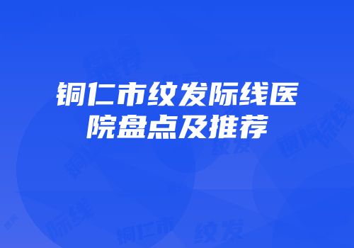 铜仁市纹发际线医院盘点及推荐