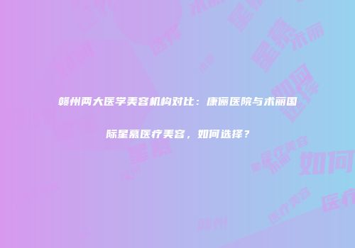 赣州两大医学美容机构对比：康俪医院与术丽国际星慕医疗美容，如何选择？