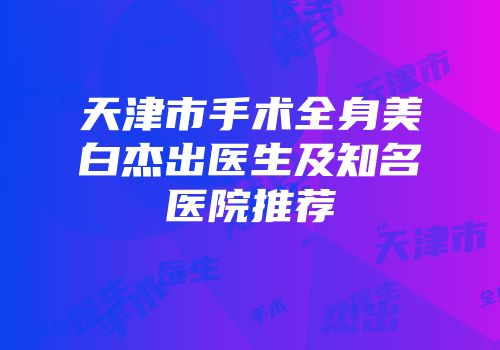 天津市手术全身美白杰出医生及知名医院推荐