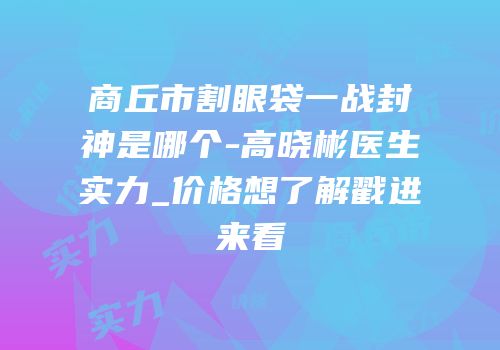 商丘市割眼袋一战封神是哪个-高晓彬医生实力_价格想了解戳进来看
