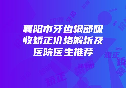 襄阳市牙齿根部吸收矫正价格解析及医院医生推荐