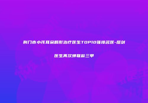 荆门市小孩耳朵畸形治疗医生TOP10强排名医-屈剑医生再次蝉联前三甲