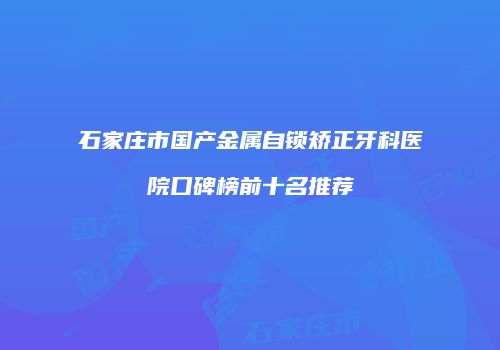 石家庄市国产金属自锁矫正牙科医院口碑榜前十名推荐